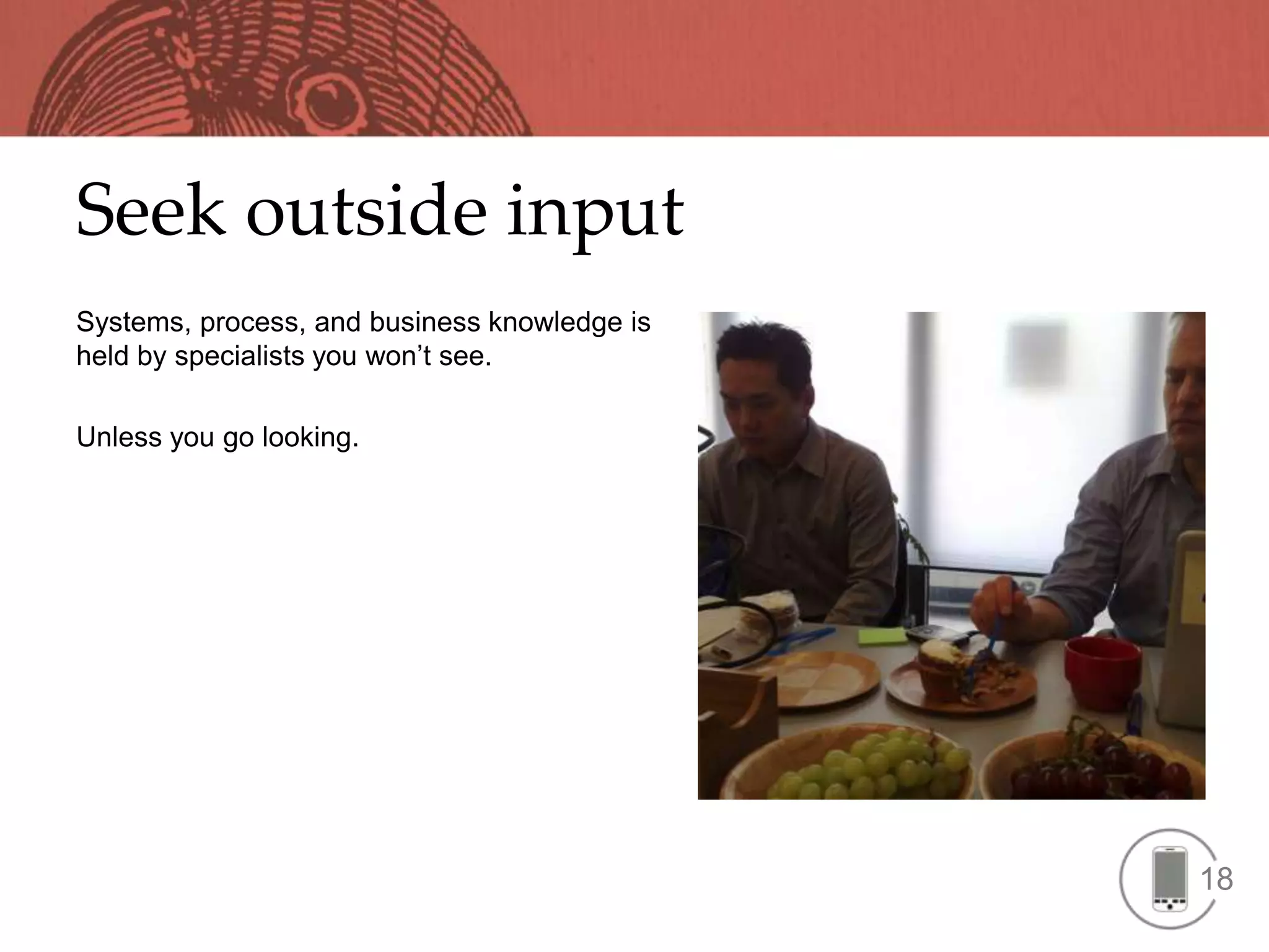 Seek outside input
Systems, process, and business knowledge is
held by specialists you won’t see.

Unless you go looking.




                                              18
 