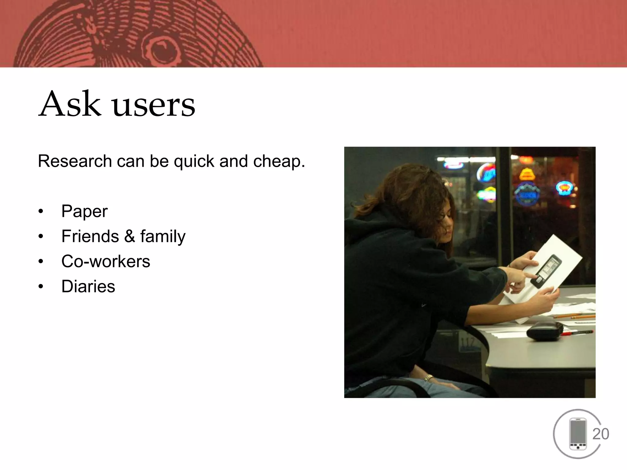Ask users
Research can be quick and cheap.

•   Paper
•   Friends & family
•   Co-workers
•   Diaries




                                   20
 