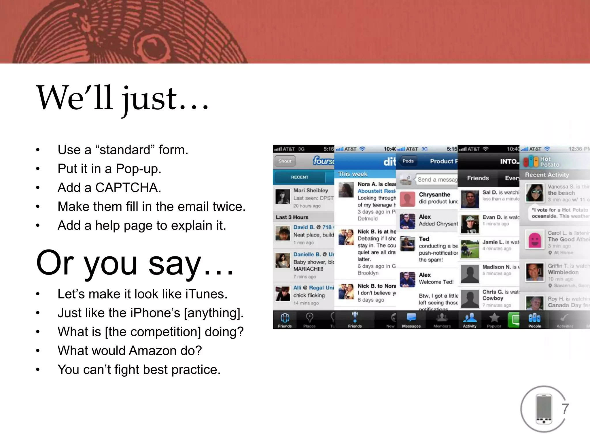 We’ll just…
•   Use a “standard” form.
•   Put it in a Pop-up.
•   Add a CAPTCHA.
•   Make them fill in the email twice.
•   Add a help page to explain it.


Or you say…
•   Let’s make it look like iTunes.
•   Just like the iPhone’s [anything].
•   What is [the competition] doing?
•   What would Amazon do?
•   You can’t fight best practice.


                                         7
 