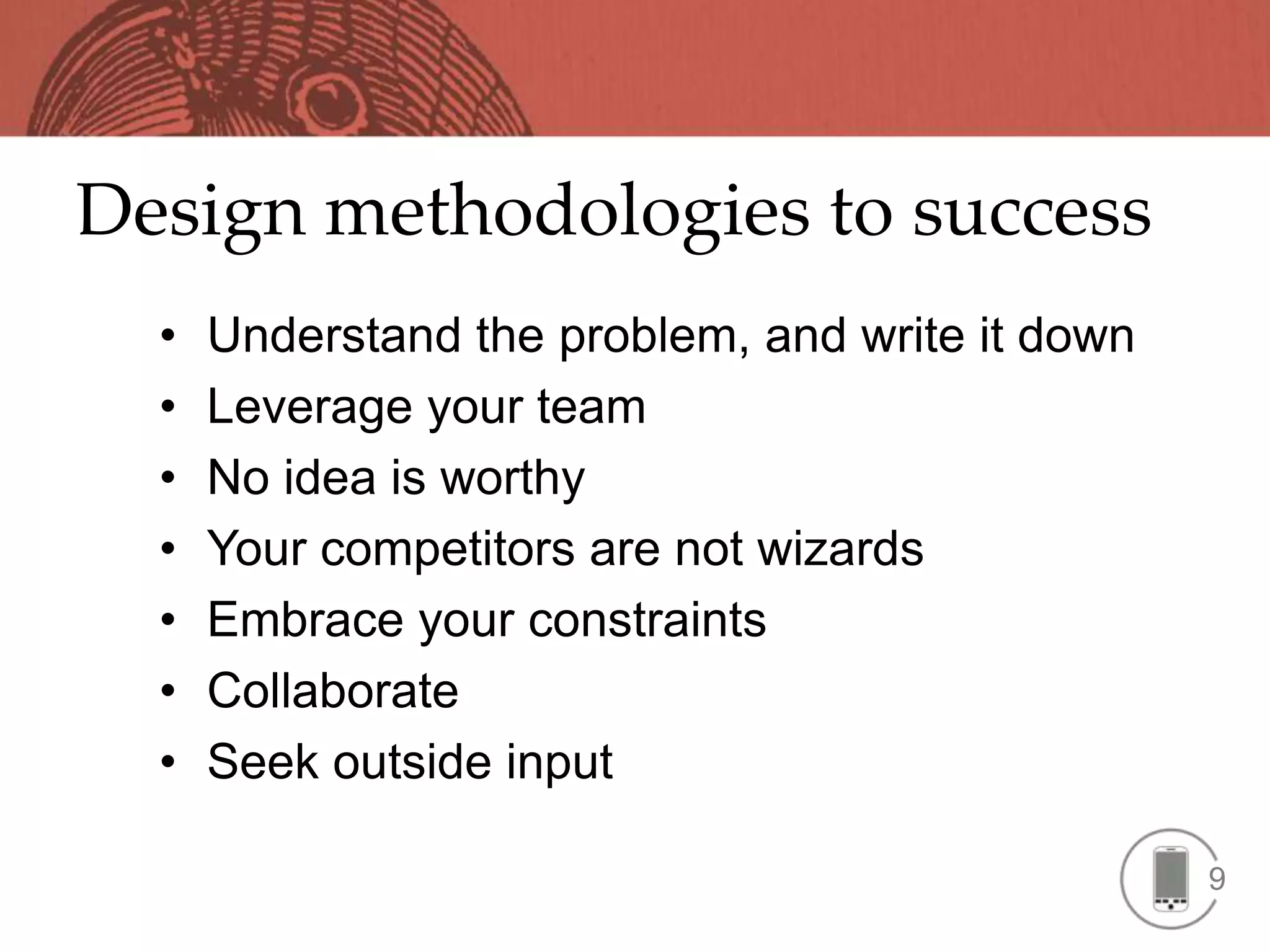 Design methodologies to success
  •   Understand the problem, and write it down
  •   Leverage your team
  •   No idea is worthy
  •   Your competitors are not wizards
  •   Embrace your constraints
  •   Collaborate
  •   Seek outside input

                                                  9
 