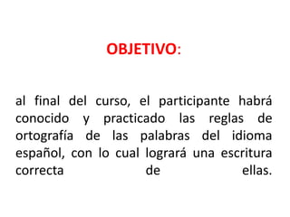 OBJETIVO:
al final del curso, el participante habrá
conocido y practicado las reglas de
ortografía de las palabras del idioma
español, con lo cual logrará una escritura
correcta de ellas.