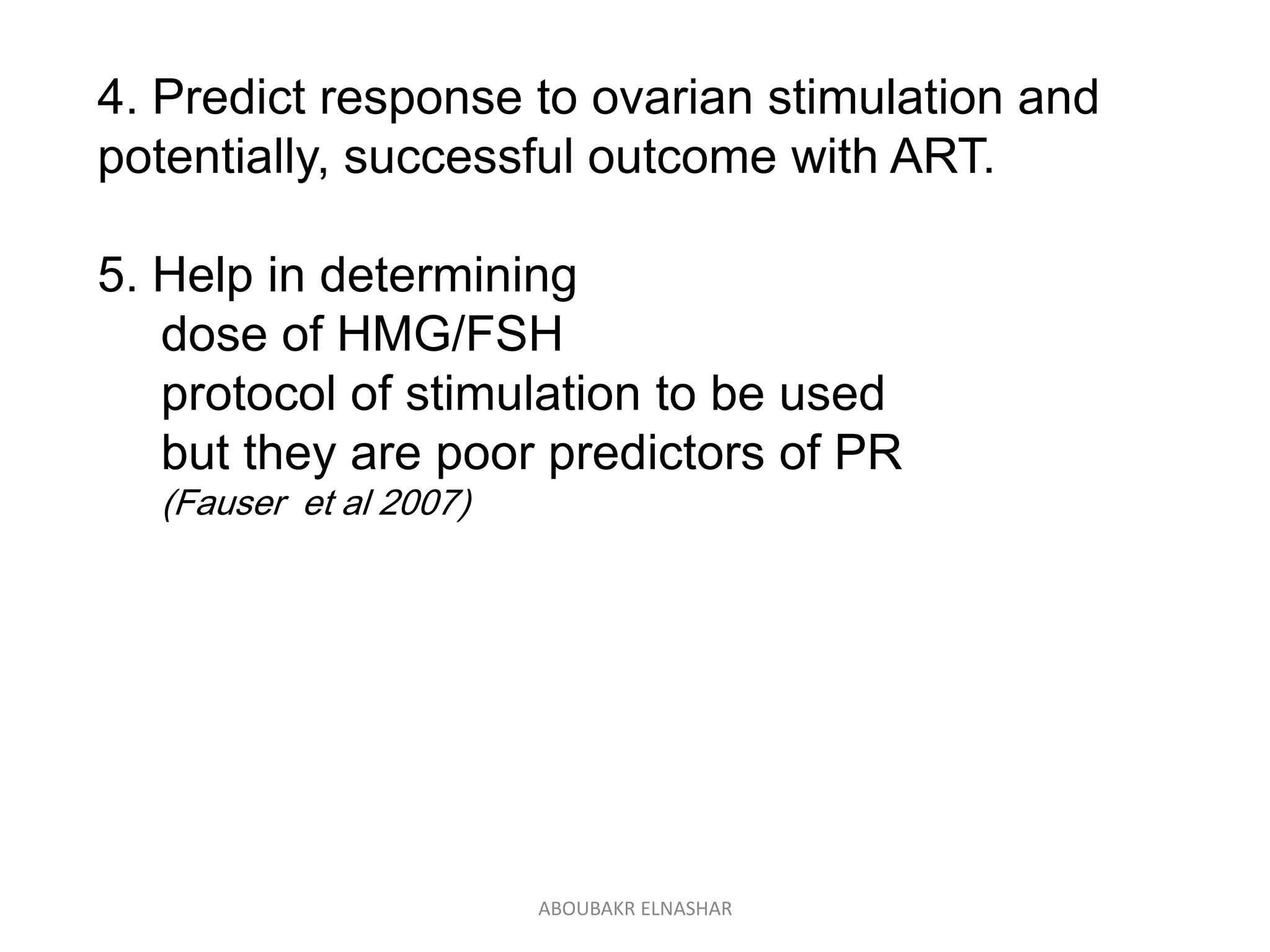 4. Predict response to ovarian stimulation and
potentially, successful outcome with ART.
5. Help in determining
dose of HMG/FSH
protocol of stimulation to be used
but they are poor predictors of PR
(Fauser et al 2007)
ABOUBAKR ELNASHAR
 