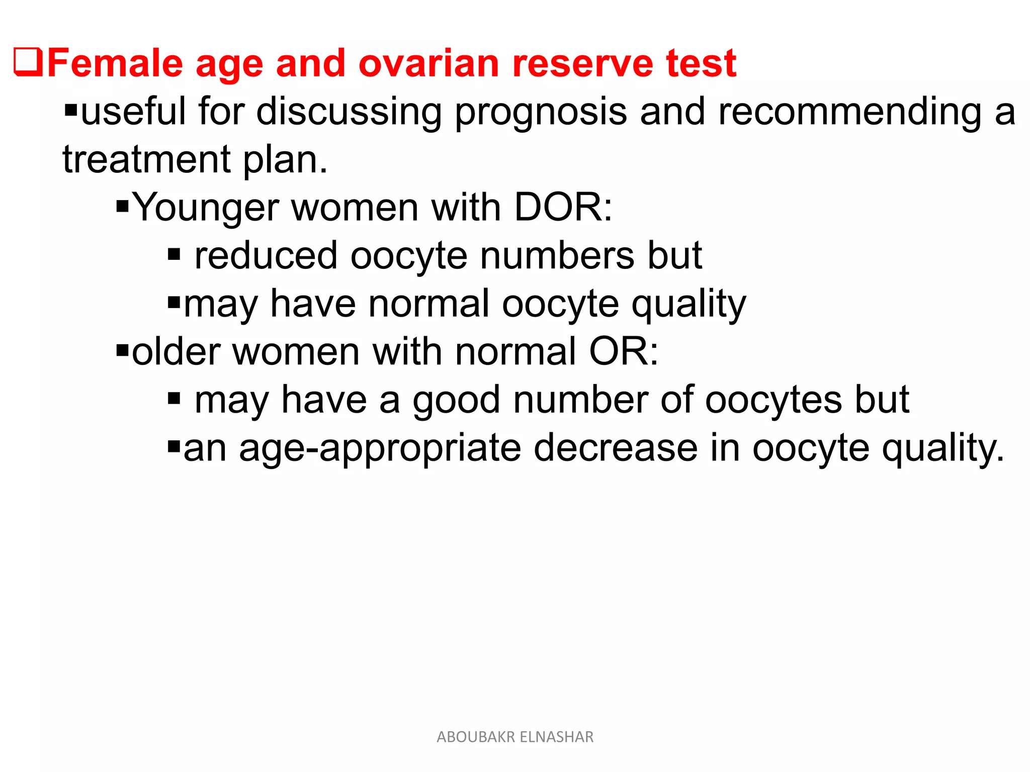 Female age and ovarian reserve test
useful for discussing prognosis and recommending a
treatment plan.
Younger women with DOR:
 reduced oocyte numbers but
may have normal oocyte quality
older women with normal OR:
 may have a good number of oocytes but
an age-appropriate decrease in oocyte quality.
ABOUBAKR ELNASHAR
 