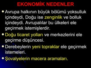 EKONOMİK NEDENLER Avrupa halkının büyük bölümü yoksulluk içindeydi, Doğu ise  zenginlik  ve bolluk içindeydi. Avrupalılar bu ülkeleri ele geçirmek istemişlerdir. Doğu ticaret yolları  ve merkezlerini ele geçirme düşüncesi. Derebeylerin  yeni topraklar  ele geçirmek istemeleri.  Şovalyelerin macera aramaları.   