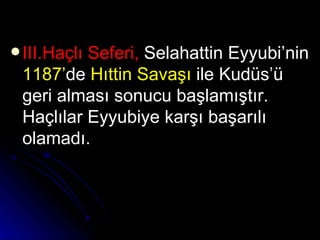 III.Haçlı Seferi,  Selahattin Eyyubi’nin  1187’ de  Hıttin Savaşı  ile Kudüs’ü geri alması sonucu başlamıştır. Haçlılar Eyyubiye karşı başarılı olamadı.   