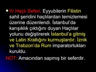 IV.Haçlı Seferi,  Eyyubilerin  Filistin  sahil şeridini haçlılardan temizlemesi üzerine düzenlendi. İstanbul’da karışıklık çıktığını duyan Haçlılar yolunu değiştirerek  İstanbul’a gitmiş ve Latin Krallığını kurmuşlardır.   İznik ve Trabzon’da Rum  imparatorlukları kuruldu. NOT:  Amacından sapmış bir seferdir.   