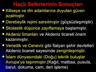 Haçlı Seferlerinin Sonuçları Kiliseye ve din adamlarına duyulan güven azalmıştır. Derebeylik rejimi sarsılmıştır  (güçsüzleşmiştir) Skolastik düşünce zayıflamaya  başlamıştır. Akdeniz limanları  ve Akdeniz ticareti önem kazanmıştır. Venedik ve Ceneviz  gibi İtalyan şehir devletleri Akdeniz ticareti sayesinde  zenginleşmiştir. İslam dünyasındaki (Doğu) teknik buluşlar Avrupa’ya taşınmıştır .(Kağıt, matbaa, pusula, barut, dokuma, cam, deri işleme)  