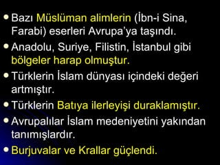 Bazı  Müslüman alimlerin  (İbn-i Sina, Farabi) eserleri Avrupa’ya taşındı. Anadolu, Suriye, Filistin, İstanbul gibi  bölgeler harap olmuştur. Türklerin İslam dünyası içindeki değeri artmıştır. Türklerin  Batıya ilerleyişi duraklamıştır. Avrupalılar İslam medeniyetini yakından tanımışlardır.  Burjuvalar ve Krallar güçlendi. 