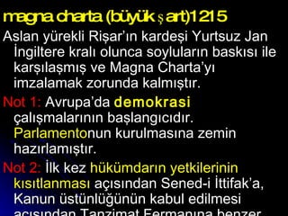 magna charta (büyük şart)1215 Aslan yürekli Rişar’ın kardeşi Yurtsuz Jan İngiltere kralı olunca soyluların baskısı ile karşılaşmış ve Magna Charta’yı imzalamak zorunda kalmıştır.  Not 1:  Avrupa’da  demokrasi  çalışmalarının başlangıcıdır.  Parlamento nun kurulmasına zemin hazırlamıştır.  Not 2:  İlk kez  hükümdarın yetkilerinin kısıtlanması  açısından Sened-i İttifak’a, Kanun üstünlüğünün kabul edilmesi açısından Tanzimat Fermanına benzer.  