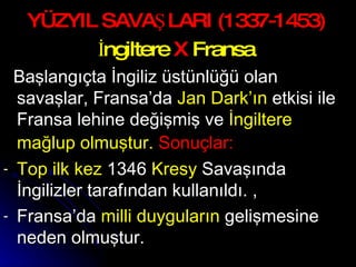 YÜZYIL SAVAŞLARI (1337-1453) İngiltere  X  Fransa Başlangıçta İngiliz üstünlüğü olan savaşlar, Fransa’da  Jan Dark’ın  etkisi ile Fransa lehine değişmiş ve  İngiltere mağlup olmuştur.  Sonuçlar:   Top ilk kez  1346  Kresy  Savaşında İngilizler tarafından kullanıldı. , Fransa’da  milli duyguların  gelişmesine neden olmuştur. 