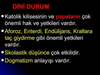 DİNİ DURUM Katolik kilisesinin ve  papaların   çok önemli hak ve yetkileri vardır. Aforoz, Enterdi, Endülijans, Krallara taç giydirme  gibi önemli yetkileri vardır. Skolastik düşünce  çok etkilidir. Dogmatizm  anlayışı vardır.   