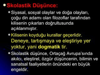 Skolastik Düşünce: Siyasal, sosyal olaylar ve doğa olayları, çoğu din adamı olan filozoflar tarafından kilisenin çıkarları doğrultusunda açıklanmıştır. Kilisenin koyduğu kurallar geçerlidir.   Deneye, tartışmaya ve eleştiriye yer yoktur, yani  dogmatik  tir.  Skolastik düşünce, Ortaçağ Avrupa’sında akılcı, eleştirel, özgür düşüncenin, bilimin ve sanatsal faaliyetlerin önündeki en büyük engeldir.  
