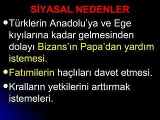 SİYASAL NEDENLER Türklerin Anadolu’ya ve Ege kıyılarına kadar gelmesinden dolayı  Bizans’ın Papa’dan yardım istemesi.  Fatımilerin  haçlıları davet etmesi. Kralların yetkilerini arttırmak istemeleri. 