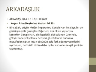 ARKADAŞLIK
• ARKADAŞLIKLA İLE İLGİLİ HİKAYE
• Kuşun Altın Heykeline Yazılan İki Söz
• Bir sabah, büyük Moğol İmparatoru Cengiz Han ile alayı, bir av
gezisi için yola çıkmışlar. Diğerleri, ava ok ve yaylarıyla
katılırken Cengiz Han, alışılageldiği gibi kolunun üzerinde,
gökyüzünde yükselerek her yeri görebilen ve dahası o
mesafeden çıplak insan gözünün asla fark edemeyeceklerini
ayırt eden, her türlü oktan daha iyi bir avcı olan sevgili şahinini
taşıyormuş.
 