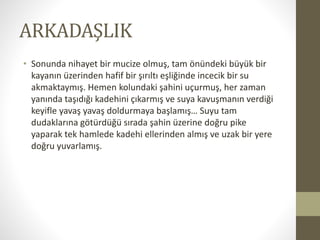 ARKADAŞLIK
• Sonunda nihayet bir mucize olmuş, tam önündeki büyük bir
kayanın üzerinden hafif bir şırıltı eşliğinde incecik bir su
akmaktaymış. Hemen kolundaki şahini uçurmuş, her zaman
yanında taşıdığı kadehini çıkarmış ve suya kavuşmanın verdiği
keyifle yavaş yavaş doldurmaya başlamış… Suyu tam
dudaklarına götürdüğü sırada şahin üzerine doğru pike
yaparak tek hamlede kadehi ellerinden almış ve uzak bir yere
doğru yuvarlamış.
 