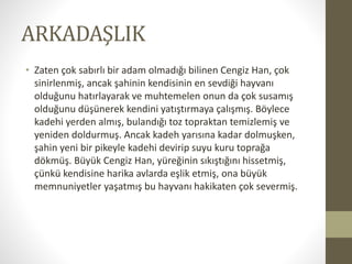 ARKADAŞLIK
• Zaten çok sabırlı bir adam olmadığı bilinen Cengiz Han, çok
sinirlenmiş, ancak şahinin kendisinin en sevdiği hayvanı
olduğunu hatırlayarak ve muhtemelen onun da çok susamış
olduğunu düşünerek kendini yatıştırmaya çalışmış. Böylece
kadehi yerden almış, bulandığı toz topraktan temizlemiş ve
yeniden doldurmuş. Ancak kadeh yarısına kadar dolmuşken,
şahin yeni bir pikeyle kadehi devirip suyu kuru toprağa
dökmüş. Büyük Cengiz Han, yüreğinin sıkıştığını hissetmiş,
çünkü kendisine harika avlarda eşlik etmiş, ona büyük
memnuniyetler yaşatmış bu hayvanı hakikaten çok severmiş.
 