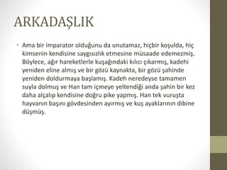 ARKADAŞLIK
• Ama bir imparator olduğunu da unutamaz, hiçbir koşulda, hiç
kimsenin kendisine saygısızlık etmesine müsaade edemezmiş.
Böylece, ağır hareketlerle kuşağındaki kılıcı çıkarmış, kadehi
yeniden eline almış ve bir gözü kaynakta, bir gözü şahinde
yeniden doldurmaya başlamış. Kadeh neredeyse tamamen
suyla dolmuş ve Han tam içmeye yeltendiği anda şahin bir kez
daha alçalıp kendisine doğru pike yapmış. Han tek vuruşta
hayvanın başını gövdesinden ayırmış ve kuş ayaklarının dibine
düşmüş.
 