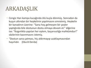 ARKADAŞLIK
• Cengiz Han kampa kucağında ölü kuşla dönmüş. Sonradan da
kuşun altından bir heykelinin yapılmasını emretmiş. Heykelin
bir kanadının üzerine: “Sana hoş gelmeyen bir şeyler
yaptığında bile dostunun dostu olmaya devam et.” diğerine
ise: “Kızgınlıkla yapılan her eylem, başarısızlığa mahkûmdur!”
sözlerinin kazınmasını istemiş.
• “Dostun sana çatması, hiç aldırmayıp uzaklaşmasından
hayırlıdır. (Ebu’d Derda)
 