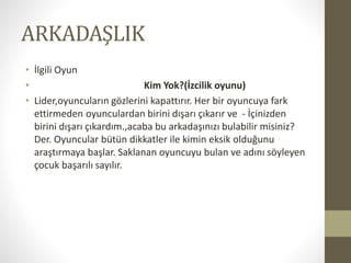 ARKADAŞLIK
• İlgili Oyun
• Kim Yok?(İzcilik oyunu)
• Lider,oyuncuların gözlerini kapattırır. Her bir oyuncuya fark
ettirmeden oyunculardan birini dışarı çıkarır ve - İçinizden
birini dışarı çıkardım.,acaba bu arkadaşınızı bulabilir misiniz?
Der. Oyuncular bütün dikkatler ile kimin eksik olduğunu
araştırmaya başlar. Saklanan oyuncuyu bulan ve adını söyleyen
çocuk başarılı sayılır.
 