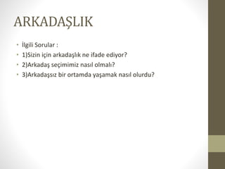 ARKADAŞLIK
• İlgili Sorular :
• 1)Sizin için arkadaşlık ne ifade ediyor?
• 2)Arkadaş seçimimiz nasıl olmalı?
• 3)Arkadaşsız bir ortamda yaşamak nasıl olurdu?
 