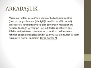 ARKADAŞLIK
• Mü’min erkekler ve mü’min kadınlar birbirlerinin velîleri
(dostları ve yardımcıları)dır. İyiliği (tevhidi ve sâlih ameli)
emrederler, kötülükten/kötü olan şeylerden menederler;
namazı dosdoğru/gereğine uygun kılarlar, zekâtı verirler,
Allah’a ve Resûlü’ne itaat ederler. İşte Allah bu kimselere
rahmet edecek (bağışlayacak)tır. Şüphesiz Allah mutlak galiptir,
hüküm ve hikmet sahibidir. Tevbe Suresi 71
 
