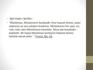 • İlgili Hadis-i Şerifler :
• “Müslüman, Müslümanın kardeşidir. Ona hıyanet etmez, yalan
söylemez ve onu sahipsiz bırakmaz. Müslümanın her şeyi; ırzı,
rızkı, malı, kanı Müslümana haramdır. Takva işte buradadır. -
kalptedir- Bir kişiye Müslüman kardeşine hakaret etmesi
kötülük olarak yeter. ‘’ Tirmizî, Birr 18.
 