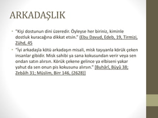 ARKADAŞLIK
• "Kişi dostunun dini üzeredir. Öyleyse her biriniz, kiminle
dostluk kuracağına dikkat etsin.” (Ebu Davud, Edeb, 19, Tirmizi,
Zühd, 45
• “İyi arkadaşla kötü arkadaşın misali, misk taşıyanla körük çeken
insanlar gibidir. Misk sahibi ya sana kokusundan verir veya sen
ondan satın alırsın. Körük çekene gelince ya elbiseni yakar
yahut da sen onun pis kokusunu alırsın.” [Buhârî, Büyû 38;
Zebâih 31; Müslim, Birr 146, (2628)]
 