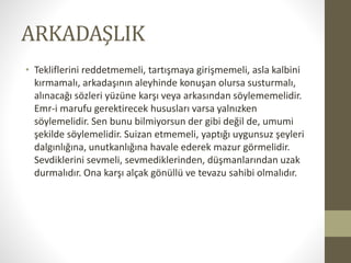 ARKADAŞLIK
• Tekliflerini reddetmemeli, tartışmaya girişmemeli, asla kalbini
kırmamalı, arkadaşının aleyhinde konuşan olursa susturmalı,
alınacağı sözleri yüzüne karşı veya arkasından söylememelidir.
Emr-i marufu gerektirecek hususları varsa yalnızken
söylemelidir. Sen bunu bilmiyorsun der gibi değil de, umumi
şekilde söylemelidir. Suizan etmemeli, yaptığı uygunsuz şeyleri
dalgınlığına, unutkanlığına havale ederek mazur görmelidir.
Sevdiklerini sevmeli, sevmediklerinden, düşmanlarından uzak
durmalıdır. Ona karşı alçak gönüllü ve tevazu sahibi olmalıdır.
 