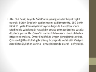 • .Hz. Ebû Bekir, Zeyd b. Sabit'in başkanlığında bir heyet teşkil
ederek, bütün âyetlerin toplanmasını sağlamıştır.Hz. Ebû Bekir
Hicrî 13. yılda Cemaziyelahir ayının başında hicretten sonra
Medine'de yakalandığı hastalığın ortaya çıkması üzerine yatağa
düşünce yerine Hz. Ömer'in namaz kıldırmasını istedi. Ashabla
istişare ederek Hz. Ömer'i halifeliğe uygun gördüğünü söyledi.
Çok sevdiği Rasûlullah gibi altmış üç yaşında vefat etti. Vasiyeti
gereği Rasûlullah'ın yanına - omuz hizasında olarak- defnedildi.
 