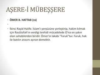 AŞERE-İ MÜBEŞŞERE
• ÖMER B. HATTAB (ra)
•
• İkinci Raşid Halife. İslam'ı yeryüzüne yerleştirip, hakim kılmak
için Rasûlullah'ın verdigi tevhidi mücadelede O'na en yakın
olan sahabilerden biridir. Ömer'in lakabı "Faruk"tur. Faruk, hak
ile batılın arasını ayıran demektir.
 