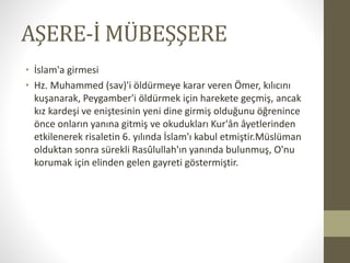 AŞERE-İ MÜBEŞŞERE
• İslam'a girmesi
• Hz. Muhammed (sav)'i öldürmeye karar veren Ömer, kılıcını
kuşanarak, Peygamber'i öldürmek için harekete geçmiş, ancak
kız kardeşi ve eniştesinin yeni dine girmiş olduğunu öğrenince
önce onların yanına gitmiş ve okudukları Kur'ân âyetlerinden
etkilenerek risaletin 6. yılında İslam'ı kabul etmiştir.Müslüman
olduktan sonra sürekli Rasûlullah'ın yanında bulunmuş, O'nu
korumak için elinden gelen gayreti göstermiştir.
 