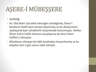 AŞERE-İ MÜBEŞŞERE
• Halifeliği
• Hz. Ebû Bekir (ra) vefat edeceğini anladığında, Ömer'i
kendisine halef tayin etmeyi düşünmüş ve bu düşüncesini
açıklayarak bazı sahabilerle istişarelerde bulunmuştu. Herkes
Ömer (ra)'in halife olmasını onaylayınca da ikinci İslam
halifesi o olmuştur.
• Müslüman olmayan bir köle tarafından hançerlenmiş ve bu
olaydan tam 3 gün sonra vefat etmiştir.
 