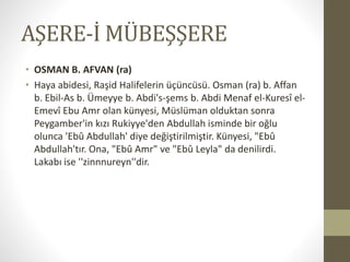 AŞERE-İ MÜBEŞŞERE
• OSMAN B. AFVAN (ra)
• Haya abidesi, Raşid Halifelerin üçüncüsü. Osman (ra) b. Affan
b. Ebil-As b. Ümeyye b. Abdi's-şems b. Abdi Menaf el-Kuresî el-
Emevî Ebu Amr olan künyesi, Müslüman olduktan sonra
Peygamber'in kızı Rukiyye'den Abdullah isminde bir oğlu
olunca 'Ebû Abdullah' diye değiştirilmiştir. Künyesi, "Ebû
Abdullah'tır. Ona, "Ebû Amr" ve "Ebû Leyla" da denilirdi.
Lakabı ise ''zinnnureyn''dir.
 