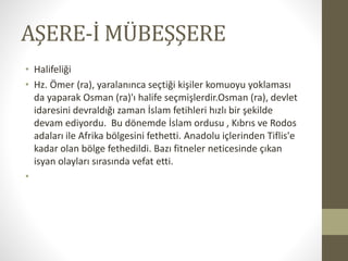 AŞERE-İ MÜBEŞŞERE
• Halifeliği
• Hz. Ömer (ra), yaralanınca seçtiği kişiler komuoyu yoklaması
da yaparak Osman (ra)'ı halife seçmişlerdir.Osman (ra), devlet
idaresini devraldığı zaman İslam fetihleri hızlı bir şekilde
devam ediyordu. Bu dönemde İslam ordusu , Kıbrıs ve Rodos
adaları ile Afrika bölgesini fethetti. Anadolu içlerinden Tiflis'e
kadar olan bölge fethedildi. Bazı fitneler neticesinde çıkan
isyan olayları sırasında vefat etti.
•
 