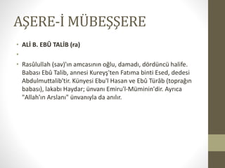 AŞERE-İ MÜBEŞŞERE
• ALİ B. EBÛ TALİB (ra)
•
• Rasûlullah (sav)'ın amcasının oğlu, damadı, dördüncü halife.
Babası Ebû Talib, annesi Kureyş'ten Fatıma binti Esed, dedesi
Abdulmuttalib'tir. Künyesi Ebu'l Hasan ve Ebû Türâb (toprağın
babası), lakabı Haydar; ünvanı Emiru'l-Müminin'dir. Ayrıca
"Allah'ın Arslanı" ünvanıyla da anılır.
 