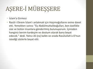 AŞERE-İ MÜBEŞŞERE
• İslam'a Girmesi
• Rasûl-i Ekrem İslam'ı anlatmak için Haşimoğullarını evine davet
etti. Yemekten sonra: "Ey Abdülmuttaliboğulları, ben özellikle
size ve bütün insanlara gönderilmiş bulunuyorum. İçinizden
hanginiz benim kardeşim ve dostum olarak bana beyat
edecek." dedi. Yalnız Ali (ra) kalktı ve orada Rasûlullah'a O'nun
istediği sözlerle beyat etti.
 