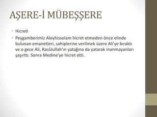 AŞERE-İ MÜBEŞŞERE
• Hicreti
• Peygamberimiz Aleyhisselam hicret etmeden önce elinde
bulunan emanetleri, sahiplerine verilmek üzere Ali'ye bıraktı
ve o gece Ali, Rasûlullah'ın yatağına da yatarak inanmayanları
şaşırttı. Sonra Medine'ye hicret etti.
 