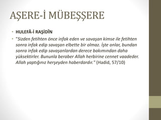 AŞERE-İ MÜBEŞŞERE
• HULEFÂ-İ RAŞİDÎN
• "Sizden fetihten önce infak eden ve savaşan kimse ile fetihten
sonra infak edip savaşan elbette bir olmaz. İşte onlar, bundan
sonra infak edip savaşanlardan derece bakımından daha
yüksektirler. Bununla beraber Allah herbirine cennet vaadeder.
Allah yaptığınız herşeyden haberdardır." (Hadid, 57/10)
 