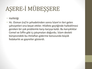 AŞERE-İ MÜBEŞŞERE
• Halifeliği
• Hz. Osman (ra)'in şehadetinden sonra İslam'ın ileri gelen
şahsiyetleri ona beyat ettiler. Hilafete geçtiğinde halledilmesi
gereken bir çok problemle karşı karşıya kaldı. Bu karışıklıklar
Cemel ve Sıffin gibi iç çatışmaları doğurdu. İslam devleti
bünyesindeki bu ihtilafları giderme konusunda büyük
fedakarlık ve gayretler gösterdi.
 