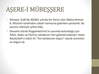 AŞERE-İ MÜBEŞŞERE
• Nihayet, Kufe'de 40/661 yılında bir Harici olan Abdurrahman
b. Mülcem tarafından sabah namazına giderken yaralandı. Bu
yaranın etkisiyle şehid oldu.
• Devamlı olarak Peygamberimiz'in yanında bulunduğu için
Tefsir, Hadis ve Fıkıh'ta sahabenin ileri gelenlerindendir. Hatta
Rasûlullah'ın tabiri ile "ilim beldesinin kapısı" olarak ümmetin
en bilgini idi.
 