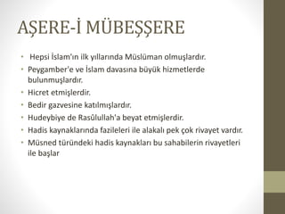 AŞERE-İ MÜBEŞŞERE
• Hepsi İslam'ın ilk yıllarında Müslüman olmuşlardır.
• Peygamber'e ve İslam davasına büyük hizmetlerde
bulunmuşlardır.
• Hicret etmişlerdir.
• Bedir gazvesine katılmışlardır.
• Hudeybiye de Rasûlullah'a beyat etmişlerdir.
• Hadis kaynaklarında fazileleri ile alakalı pek çok rivayet vardır.
• Müsned türündeki hadis kaynakları bu sahabilerin rivayetleri
ile başlar
 