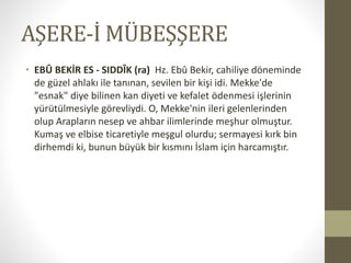 AŞERE-İ MÜBEŞŞERE
• EBÛ BEKİR ES - SIDDÎK (ra) Hz. Ebû Bekir, cahiliye döneminde
de güzel ahlakı ile tanınan, sevilen bir kişi idi. Mekke'de
"esnak" diye bilinen kan diyeti ve kefalet ödenmesi işlerinin
yürütülmesiyle görevliydi. O, Mekke'nin ileri gelenlerinden
olup Arapların nesep ve ahbar ilimlerinde meşhur olmuştur.
Kumaş ve elbise ticaretiyle meşgul olurdu; sermayesi kırk bin
dirhemdi ki, bunun büyük bir kısmını İslam için harcamıştır.
 