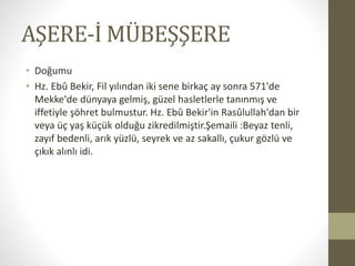 AŞERE-İ MÜBEŞŞERE
• Doğumu
• Hz. Ebû Bekir, Fil yılından iki sene birkaç ay sonra 571'de
Mekke'de dünyaya gelmiş, güzel hasletlerle tanınmış ve
iffetiyle şöhret bulmustur. Hz. Ebû Bekir'in Rasûlullah'dan bir
veya üç yaş küçük olduğu zikredilmiştir.Şemaili :Beyaz tenli,
zayıf bedenli, arık yüzlü, seyrek ve az sakallı, çukur gözlü ve
çıkık alınlı idi.
 