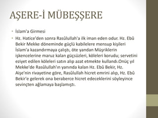 AŞERE-İ MÜBEŞŞERE
• İslam'a Girmesi
• Hz. Hatice'den sonra Rasûlullah'a ilk iman eden odur. Hz. Ebû
Bekir Mekke döneminde güçlü kabilelere mensup kişileri
İslam'a kazandırmaya çalıştı, öte yandan Müşriklerin
işkencelerine maruz kalan güçsüzleri, köleleri korudu; servetini
eziyet edilen köleleri satın alıp azat etmekte kullandı.Onüç yıl
Mekke'de Rasûlullah'ın yanında kalan Hz. Ebû Bekir, Hz.
Aişe'nin rivayetine göre, Rasûlullah hicret emrini alıp, Hz. Ebû
Bekir'e gelerek ona beraberce hicret edeceklerini söyleyince
sevinçten ağlamaya başlamıştı.
 