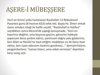 AŞERE-İ MÜBEŞŞERE
Hicrî on birinci yılda hastalanan Rasûlullah 13 Rebiulevvel
Pazartesi günü (8 Haziran 632) vefat etti. Başta Hz. Ömer olmak
üzere ashabın isteği ile halife seçildi. "Rasûlullah'ın Halifesi"
seçildikten sonra Mescid'de yaptığı konuşmada, "Sizin en
hayırlınız değilim, ama başınıza geçtim; görevimi hakkıyle
yaparsam bana yardım ediniz, yanılırsam doğru yolu gösteriniz;
ben Allah ve Rasûlü'ne itaat ettiğim müddetçe siz de bana itaat
ediniz, ben isyan edersem itaatiniz gerekmez..." demiştir.Yalancı
peygamberlere, "namaz kılarız, ama zekat vermeyiz" diyenlere
karşı savaş açtı.
 