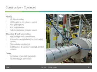 Orbite © TSX: ORT OTCQX: EORBF
TSX: ORT OTCQX: EORBF
Construction – Continued
6
Piping
•  2.0 km installed
• Utilities piping (air, steam, water)
• Acid gas capture
• Acid regeneration
• High temperature process steam
Electrical & Instrumentation
• High voltage inlet transformers
• 31 transformer substation for calcination
system
• 20 km of electrical wiring
• Decomposer & calciner heating & control
systems
Other
• Ventilation (materially complete)
• Insulation (50% complete)
 