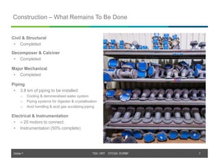 Orbite © TSX: ORT OTCQX: EORBF
TSX: ORT OTCQX: EORBF
Construction – What Remains To Be Done
7
Civil & Structural
• Completed
Decomposer & Calciner
• Completed
Major Mechanical
• Completed
Piping
• 3.8 km of piping to be installed:
o Cooling & demineralised water system
o Piping systems for digester & crystallisation
o Acid handling & acid gas scrubbing piping
Electrical & Instrumentation
•  20 motors to connect
• Instrumentation (50% complete)
 