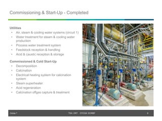 Orbite © TSX: ORT OTCQX: EORBF
TSX: ORT OTCQX: EORBF
Commissioning & Start-Up - Completed
8
Utilities
• Air, steam & cooling water systems (circuit 1)
• Water treatment for steam & cooling water
production
• Process water treatment system
• Feedstock reception & handling
• Acid & caustic reception & storage
Commissioned & Cold Start-Up
• Decomposition
• Calcination
• Electrical heating system for calcination
system
• Steam superheater
• Acid regeneration
• Calcination offgas capture & treatment
 