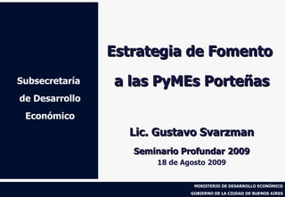Subsecretaría  de Desarrollo Económico Estrategia de Fomento  a las PyMEs Porteñas Lic. Gustavo Svarzman Seminario Profundar 2009 18 de Agosto 2009 
