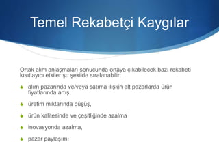 Temel Rekabetçi Kaygılar
Ortak alım anlaşmaları sonucunda ortaya çıkabilecek bazı rekabeti
kısıtlayıcı etkiler şu şekilde sıralanabilir:
S alım pazarında ve/veya satıma ilişkin alt pazarlarda ürün
fiyatlarında artış,
S üretim miktarında düşüş,
S ürün kalitesinde ve çeşitliğinde azalma
S inovasyonda azalma,
S pazar paylaşımı
 